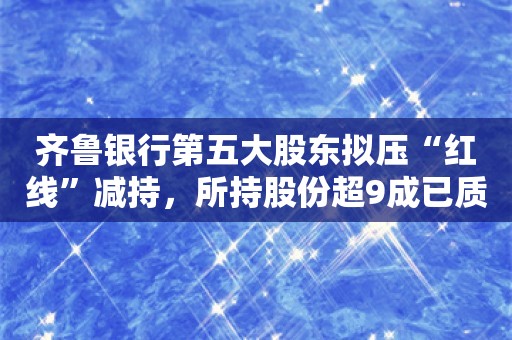 齐鲁银行第五大股东拟压“红线”减持，所持股份超9成已质押