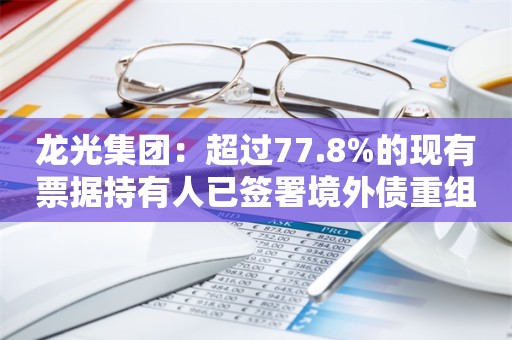 龙光集团：超过77.8%的现有票据持有人已签署境外债重组支持协议