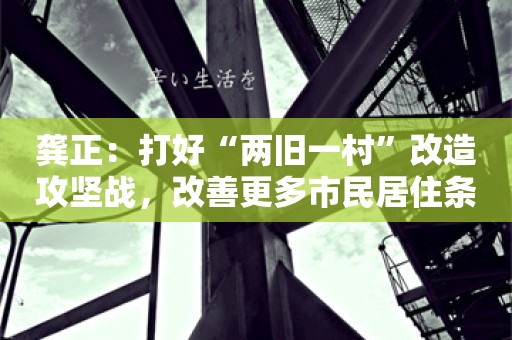 龚正：打好“两旧一村”改造攻坚战，改善更多市民居住条件