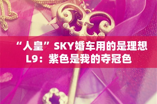  “人皇”SKY婚车用的是理想L9：紫色是我的夺冠色