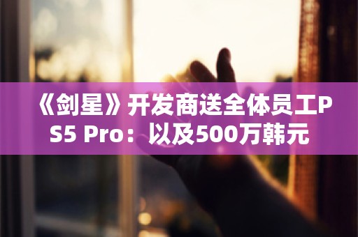  《剑星》开发商送全体员工PS5 Pro：以及500万韩元