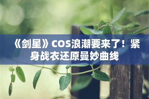  《剑星》COS浪潮要来了！紧身战衣还原曼妙曲线