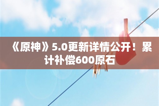  《原神》5.0更新详情公开！累计补偿600原石