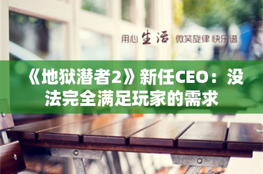  《地狱潜者2》新任CEO：没法完全满足玩家的需求