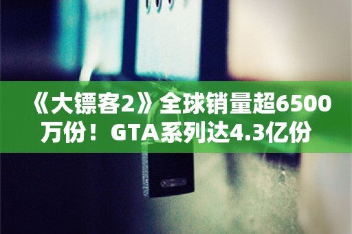  《大镖客2》全球销量超6500万份！GTA系列达4.3亿份