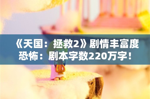  《天国：拯救2》剧情丰富度恐怖：剧本字数220万字！