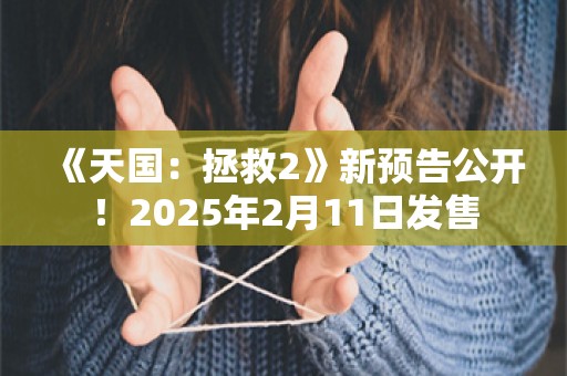  《天国：拯救2》新预告公开！2025年2月11日发售