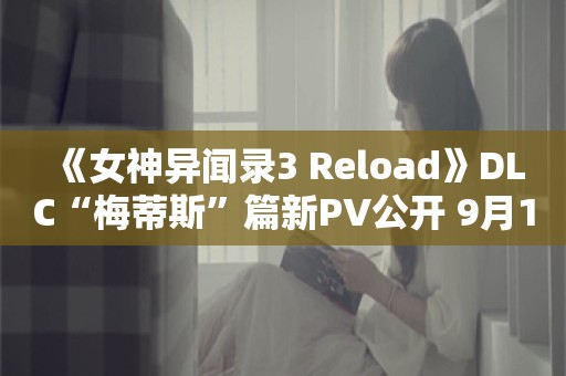  《女神异闻录3 Reload》DLC“梅蒂斯”篇新PV公开 9月10日正式上线