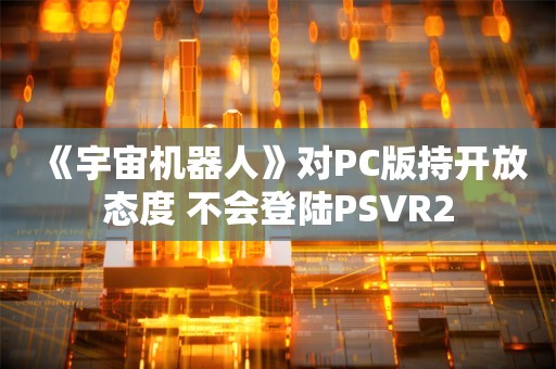  《宇宙机器人》对PC版持开放态度 不会登陆PSVR2