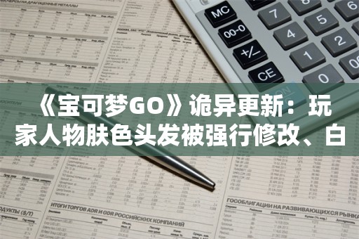  《宝可梦GO》诡异更新：玩家人物肤色头发被强行修改、白人变黑人