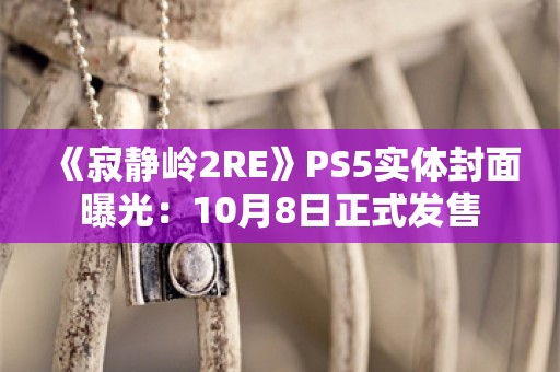  《寂静岭2RE》PS5实体封面曝光：10月8日正式发售