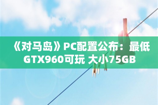  《对马岛》PC配置公布：最低GTX960可玩 大小75GB