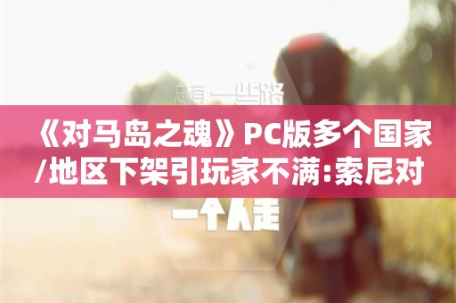  《对马岛之魂》PC版多个国家/地区下架引玩家不满:索尼对钱过敏？