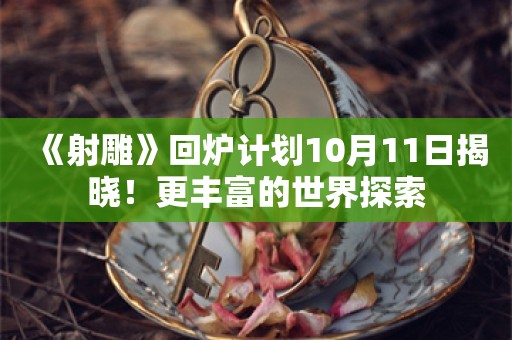  《射雕》回炉计划10月11日揭晓！更丰富的世界探索