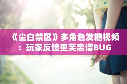  《尘白禁区》多角色发糖视频：玩家反馈里芙离谱BUG