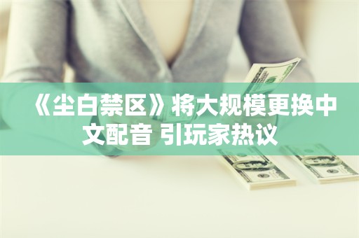  《尘白禁区》将大规模更换中文配音 引玩家热议