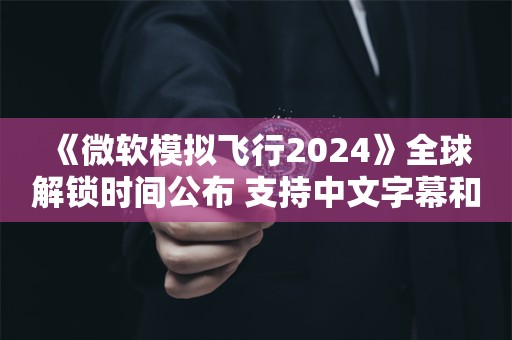  《微软模拟飞行2024》全球解锁时间公布 支持中文字幕和语音