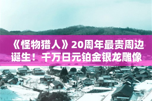  《怪物猎人》20周年最贵周边诞生！千万日元铂金银龙雕像