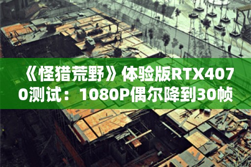  《怪猎荒野》体验版RTX4070测试：1080P偶尔降到30帧