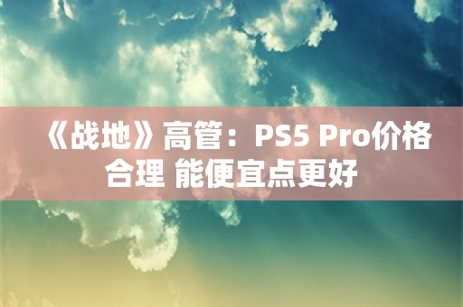  《战地》高管：PS5 Pro价格合理 能便宜点更好