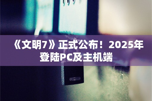  《文明7》正式公布！2025年登陆PC及主机端