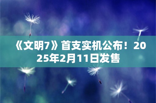  《文明7》首支实机公布！2025年2月11日发售