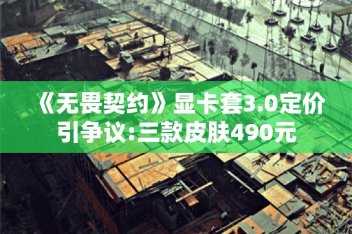  《无畏契约》显卡套3.0定价引争议:三款皮肤490元