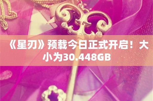  《星刃》预载今日正式开启！大小为30.448GB