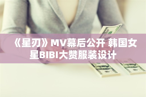  《星刃》MV幕后公开 韩国女星BIBI大赞服装设计