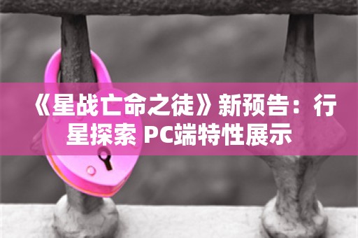  《星战亡命之徒》新预告：行星探索+PC端特性展示