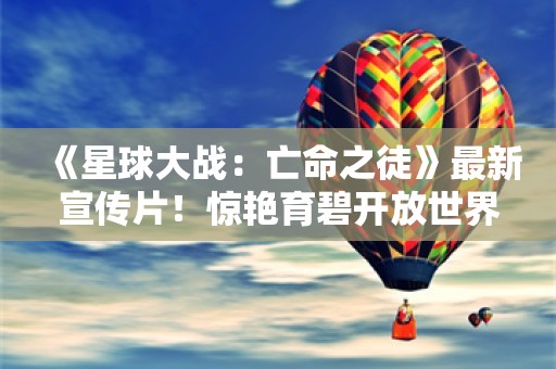  《星球大战：亡命之徒》最新宣传片！惊艳育碧开放世界