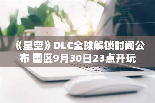  《星空》DLC全球解锁时间公布 国区9月30日23点开玩