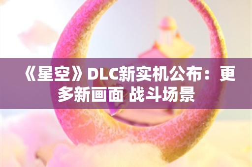  《星空》DLC新实机公布：更多新画面 战斗场景