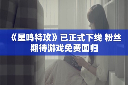  《星鸣特攻》已正式下线 粉丝期待游戏免费回归