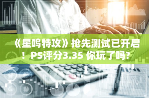  《星鸣特攻》抢先测试已开启！PS评分3.35 你玩了吗?