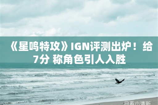  《星鸣特攻》IGN评测出炉！给7分 称角色引人入胜