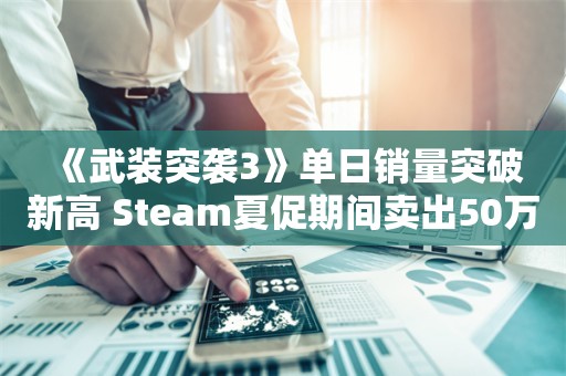  《武装突袭3》单日销量突破新高 Steam夏促期间卖出50万套