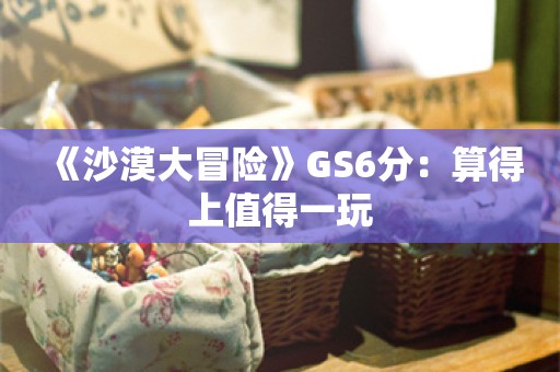  《沙漠大冒险》GS6分：算得上值得一玩