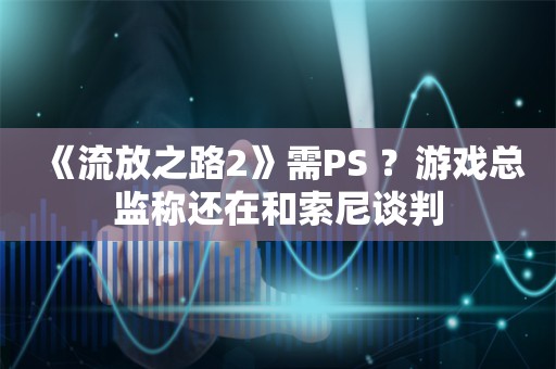  《流放之路2》需PS+？游戏总监称还在和索尼谈判