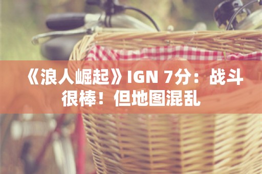  《浪人崛起》IGN 7分：战斗很棒！但地图混乱