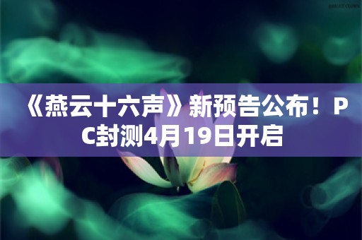  《燕云十六声》新预告公布！PC封测4月19日开启