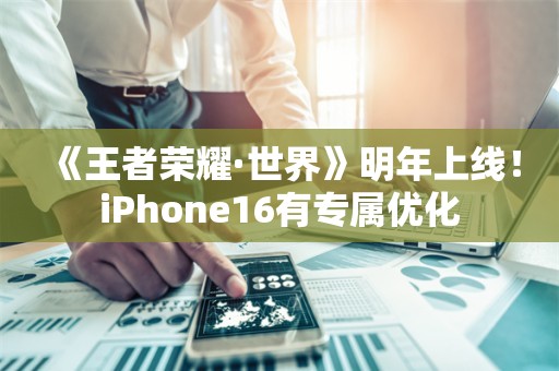  《王者荣耀·世界》明年上线！iPhone16有专属优化