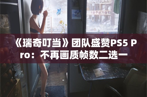  《瑞奇叮当》团队盛赞PS5 Pro：不再画质帧数二选一