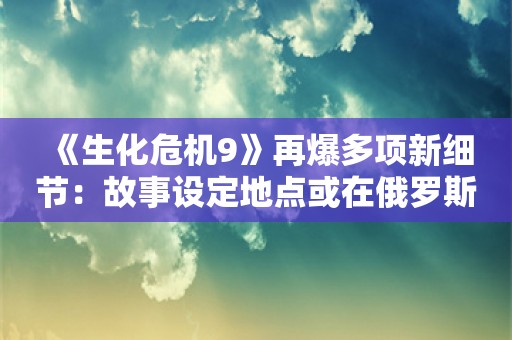  《生化危机9》再爆多项新细节：故事设定地点或在俄罗斯