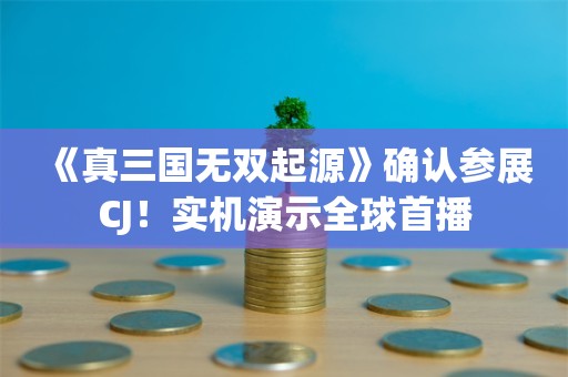  《真三国无双起源》确认参展CJ！实机演示全球首播