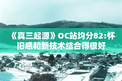  《真三起源》OC站均分82:怀旧感和新技术结合得很好