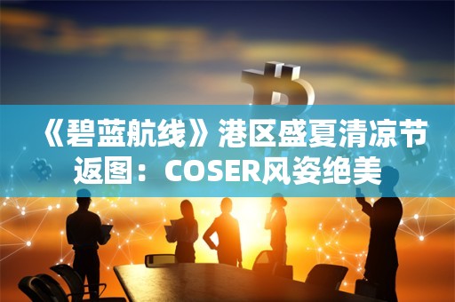  《碧蓝航线》港区盛夏清凉节返图：COSER风姿绝美