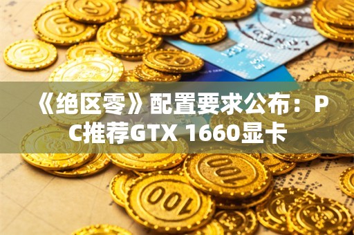  《绝区零》配置要求公布：PC推荐GTX 1660显卡