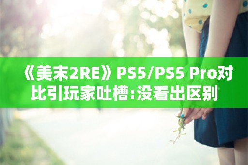  《美末2RE》PS5/PS5 Pro对比引玩家吐槽:没看出区别