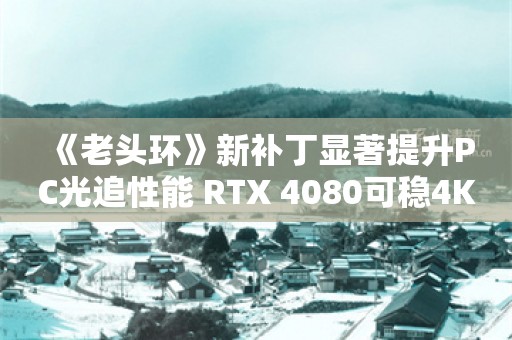  《老头环》新补丁显著提升PC光追性能 RTX 4080可稳4K/60帧